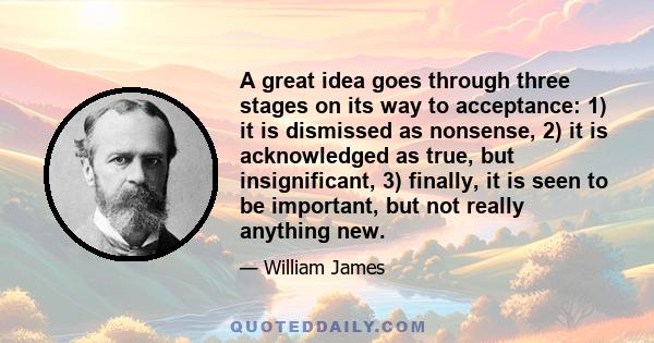 A great idea goes through three stages on its way to acceptance: 1) it is dismissed as nonsense, 2) it is acknowledged as true, but insignificant, 3) finally, it is seen to be important, but not really anything new.