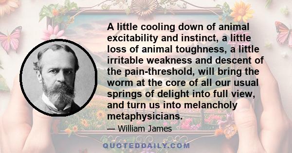 A little cooling down of animal excitability and instinct, a little loss of animal toughness, a little irritable weakness and descent of the pain-threshold, will bring the worm at the core of all our usual springs of