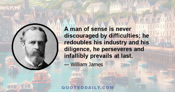 A man of sense is never discouraged by difficulties; he redoubles his industry and his diligence, he perseveres and infallibly prevails at last.