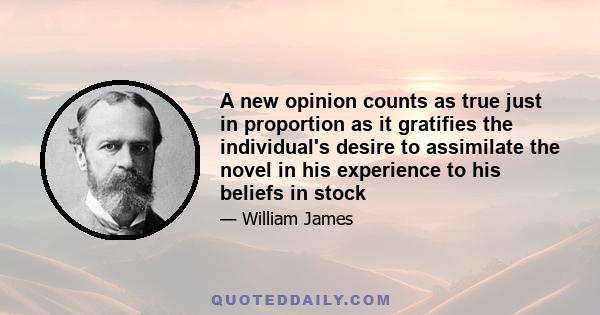 A new opinion counts as true just in proportion as it gratifies the individual's desire to assimilate the novel in his experience to his beliefs in stock