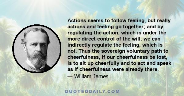 Actions seems to follow feeling, but really actions and feeling go together; and by regulating the action, which is under the more direct control of the will, we can indirectly regulate the feeling, which is not. Thus