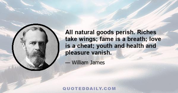 All natural goods perish. Riches take wings; fame is a breath; love is a cheat; youth and health and pleasure vanish.