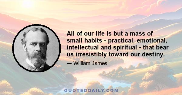 All of our life is but a mass of small habits - practical, emotional, intellectual and spiritual - that bear us irresistibly toward our destiny.