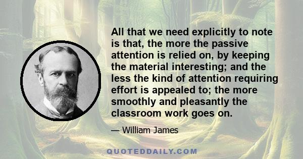 All that we need explicitly to note is that, the more the passive attention is relied on, by keeping the material interesting; and the less the kind of attention requiring effort is appealed to; the more smoothly and