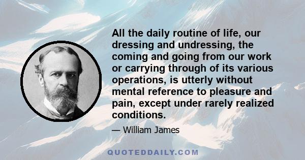 All the daily routine of life, our dressing and undressing, the coming and going from our work or carrying through of its various operations, is utterly without mental reference to pleasure and pain, except under rarely 