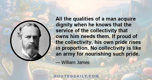 All the qualities of a man acquire dignity when he knows that the service of the collectivity that owns him needs them. If proud of the collectivity, his own pride rises in proportion. No collectivity is like an army