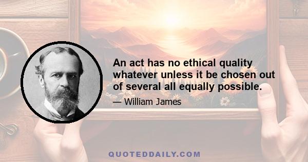 An act has no ethical quality whatever unless it be chosen out of several all equally possible.