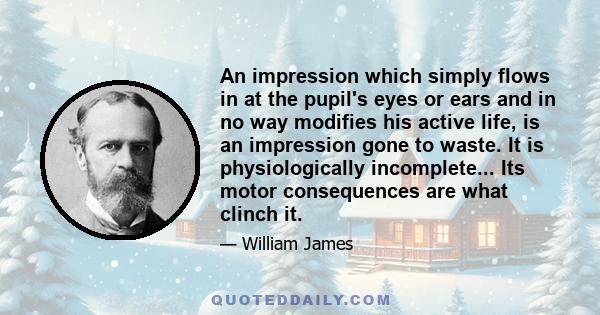 An impression which simply flows in at the pupil's eyes or ears and in no way modifies his active life, is an impression gone to waste. It is physiologically incomplete... Its motor consequences are what clinch it.