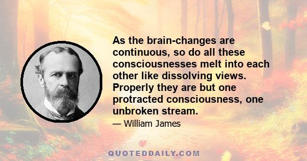 As the brain-changes are continuous, so do all these consciousnesses melt into each other like dissolving views. Properly they are but one protracted consciousness, one unbroken stream.