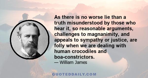 As there is no worse lie than a truth misunderstood by those who hear it, so reasonable arguments, challenges to magnanimity, and appeals to sympathy or justice, are folly when we are dealing with human crocodiles and