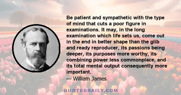 Be patient and sympathetic with the type of mind that cuts a poor figure in examinations. It may, in the long examination which life sets us, come out in the end in better shape than the glib and ready reproducer, its