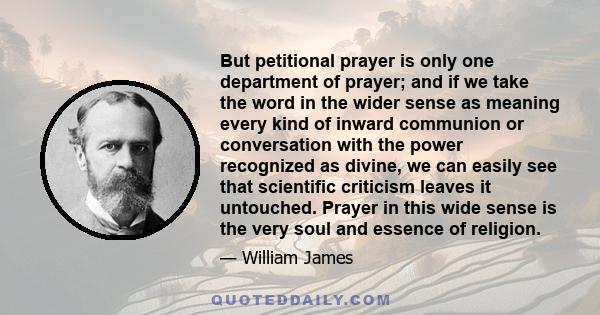 But petitional prayer is only one department of prayer; and if we take the word in the wider sense as meaning every kind of inward communion or conversation with the power recognized as divine, we can easily see that