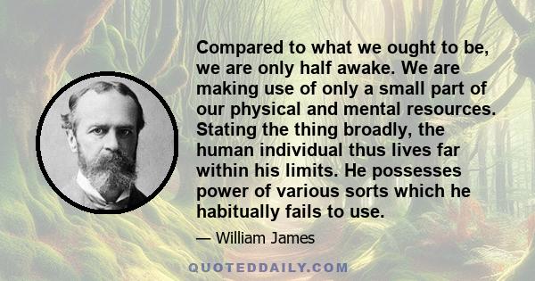 Compared to what we ought to be, we are only half awake. We are making use of only a small part of our physical and mental resources. Stating the thing broadly, the human individual thus lives far within his limits. He