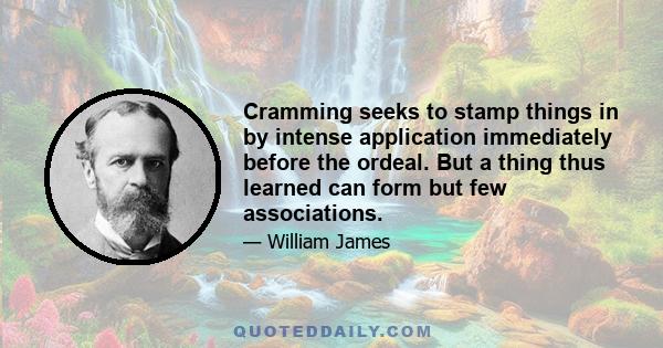 Cramming seeks to stamp things in by intense application immediately before the ordeal. But a thing thus learned can form but few associations.