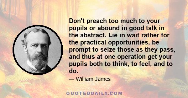 Don't preach too much to your pupils or abound in good talk in the abstract. Lie in wait rather for the practical opportunities, be prompt to seize those as they pass, and thus at one operation get your pupils both to