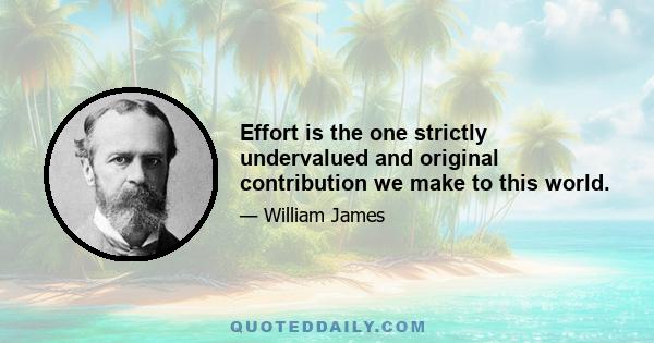 Effort is the one strictly undervalued and original contribution we make to this world.