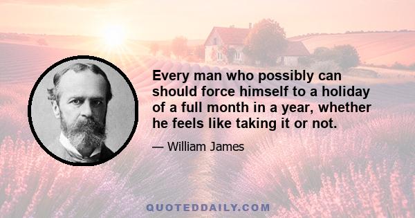 Every man who possibly can should force himself to a holiday of a full month in a year, whether he feels like taking it or not.