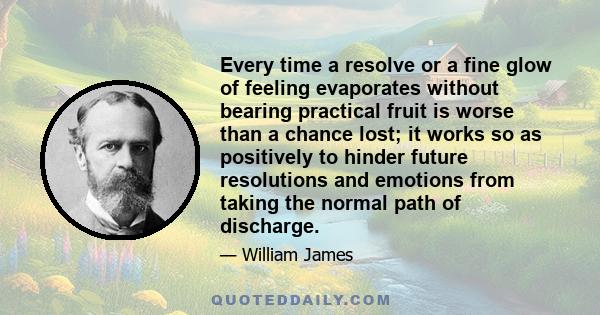 Every time a resolve or a fine glow of feeling evaporates without bearing practical fruit is worse than a chance lost; it works so as positively to hinder future resolutions and emotions from taking the normal path of