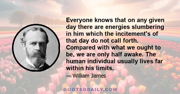 Everyone knows that on any given day there are energies slumbering in him which the incitement's of that day do not call forth. Compared with what we ought to be, we are only half awake. The human individual usually