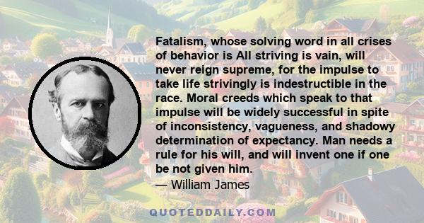 Fatalism, whose solving word in all crises of behavior is All striving is vain, will never reign supreme, for the impulse to take life strivingly is indestructible in the race. Moral creeds which speak to that impulse