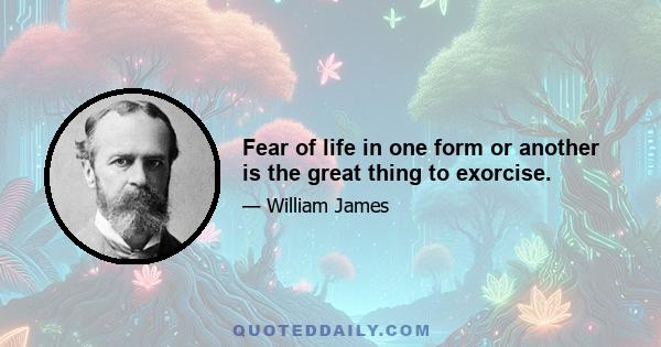 Fear of life in one form or another is the great thing to exorcise.