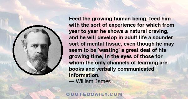 Feed the growing human being, feed him with the sort of experience for which from year to year he shows a natural craving, and he will develop in adult life a sounder sort of mental tissue, even though he may seem to be 