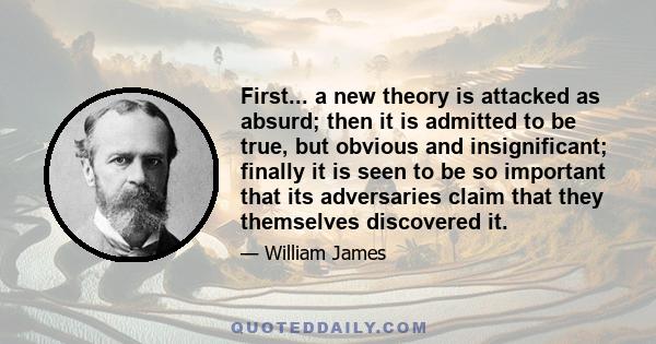 First... a new theory is attacked as absurd; then it is admitted to be true, but obvious and insignificant; finally it is seen to be so important that its adversaries claim that they themselves discovered it.