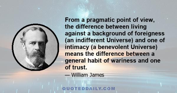 From a pragmatic point of view, the difference between living against a background of foreigness (an indifferent Universe) and one of intimacy (a benevolent Universe) means the difference between a general habit of