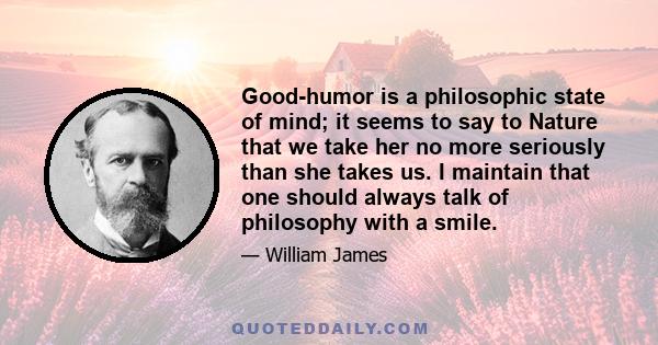 Good-humor is a philosophic state of mind; it seems to say to Nature that we take her no more seriously than she takes us. I maintain that one should always talk of philosophy with a smile.