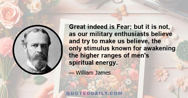 Great indeed is Fear; but it is not, as our military enthusiasts believe and try to make us believe, the only stimulus known for awakening the higher ranges of men's spiritual energy.