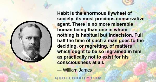 Habit is the enormous flywheel of society, its most precious conservative agent. There is no more miserable human being than one in whom nothing is habitual but indecision. Full half the time of such a man goes to the