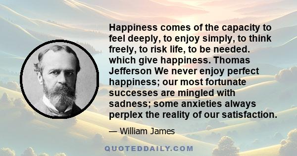 Happiness comes of the capacity to feel deeply, to enjoy simply, to think freely, to risk life, to be needed. which give happiness. Thomas Jefferson We never enjoy perfect happiness; our most fortunate successes are