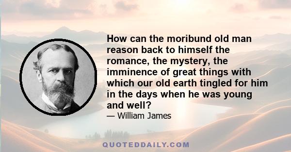 How can the moribund old man reason back to himself the romance, the mystery, the imminence of great things with which our old earth tingled for him in the days when he was young and well?