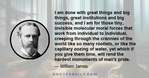 I am done with great things and big things, great institutions and big success, and I am for those tiny, invisible molecular moral forces that work from individual to individual, creeping through the crannies of the