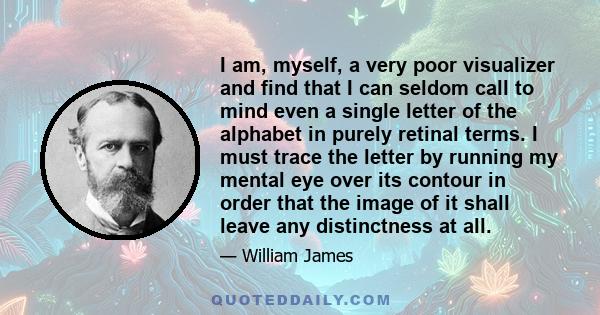 I am, myself, a very poor visualizer and find that I can seldom call to mind even a single letter of the alphabet in purely retinal terms. I must trace the letter by running my mental eye over its contour in order that