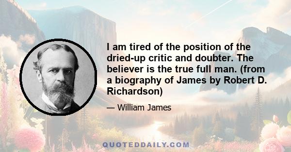 I am tired of the position of the dried-up critic and doubter. The believer is the true full man. (from a biography of James by Robert D. Richardson)