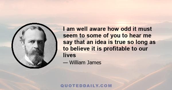 I am well aware how odd it must seem to some of you to hear me say that an idea is true so long as to believe it is profitable to our lives