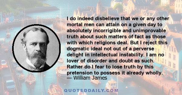 I do indeed disbelieve that we or any other mortal men can attain on a given day to absolutely incorrigible and unimprovable truth about such matters of fact as those with which religions deal. But I reject this