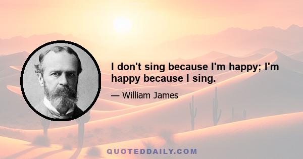 I don't sing because I'm happy; I'm happy because I sing.