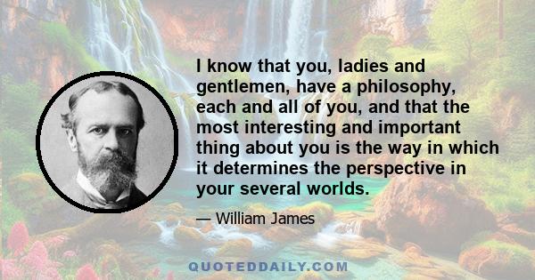 I know that you, ladies and gentlemen, have a philosophy, each and all of you, and that the most interesting and important thing about you is the way in which it determines the perspective in your several worlds.