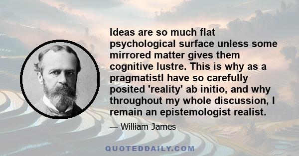 Ideas are so much flat psychological surface unless some mirrored matter gives them cognitive lustre. This is why as a pragmatistI have so carefully posited 'reality' ab initio, and why throughout my whole discussion, I 