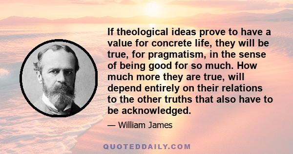 If theological ideas prove to have a value for concrete life, they will be true, for pragmatism, in the sense of being good for so much. How much more they are true, will depend entirely on their relations to the other