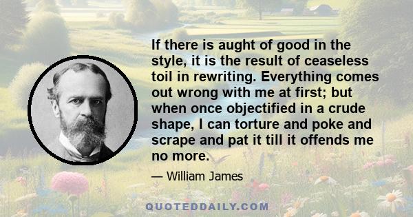 If there is aught of good in the style, it is the result of ceaseless toil in rewriting. Everything comes out wrong with me at first; but when once objectified in a crude shape, I can torture and poke and scrape and pat 