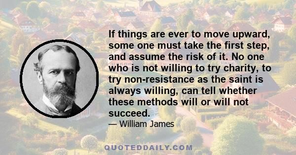 If things are ever to move upward, some one must take the first step, and assume the risk of it. No one who is not willing to try charity, to try non-resistance as the saint is always willing, can tell whether these