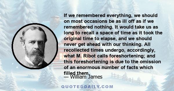 If we remembered everything, we should on most occasions be as ill off as if we remembered nothing. It would take us as long to recall a space of time as it took the original time to elapse, and we should never get