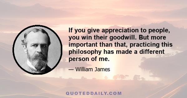 If you give appreciation to people, you win their goodwill. But more important than that, practicing this philosophy has made a different person of me.