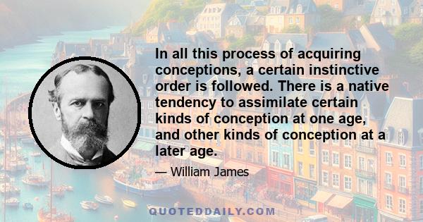 In all this process of acquiring conceptions, a certain instinctive order is followed. There is a native tendency to assimilate certain kinds of conception at one age, and other kinds of conception at a later age.