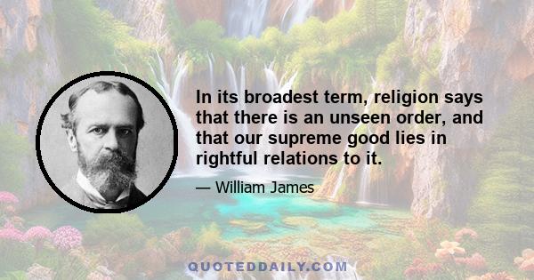 In its broadest term, religion says that there is an unseen order, and that our supreme good lies in rightful relations to it.