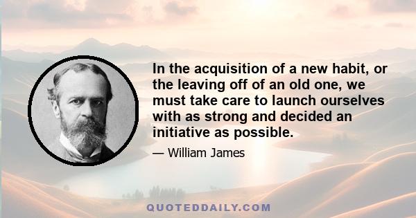 In the acquisition of a new habit, or the leaving off of an old one, we must take care to launch ourselves with as strong and decided an initiative as possible.