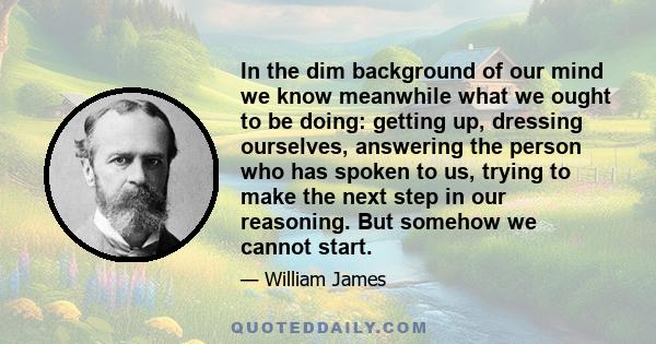 In the dim background of our mind we know meanwhile what we ought to be doing: getting up, dressing ourselves, answering the person who has spoken to us, trying to make the next step in our reasoning. But somehow we